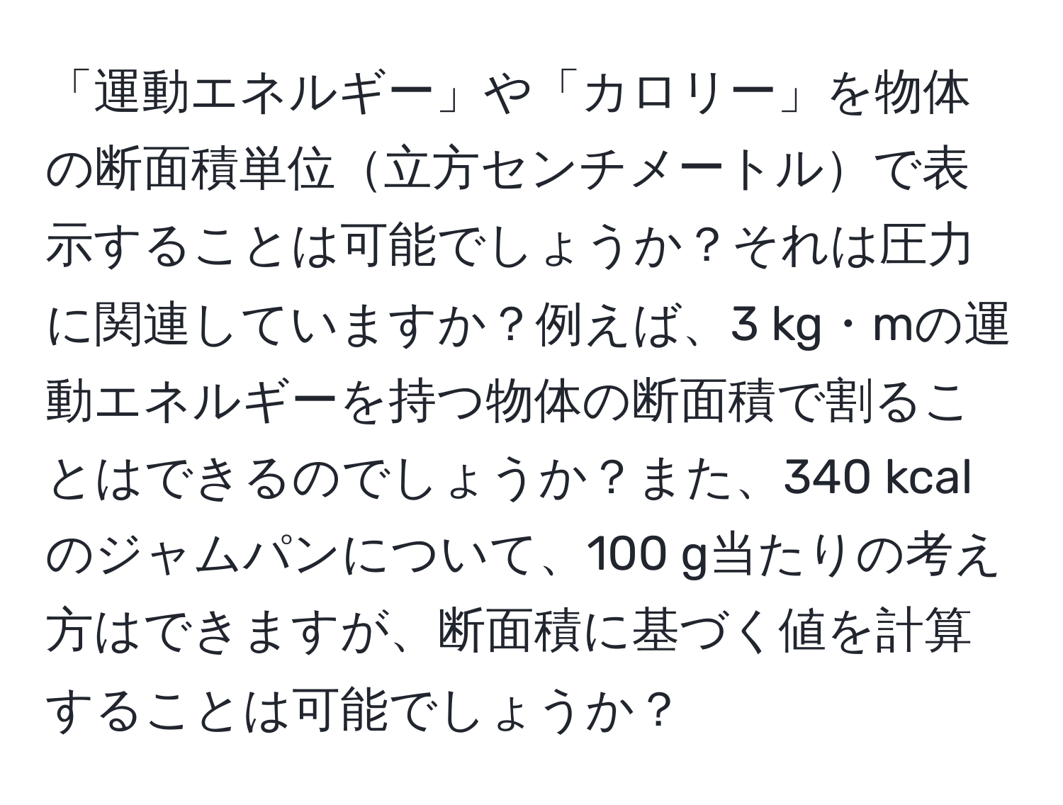 「運動エネルギー」や「カロリー」を物体の断面積単位立方センチメートルで表示することは可能でしょうか？それは圧力に関連していますか？例えば、3 kg・mの運動エネルギーを持つ物体の断面積で割ることはできるのでしょうか？また、340 kcalのジャムパンについて、100 g当たりの考え方はできますが、断面積に基づく値を計算することは可能でしょうか？