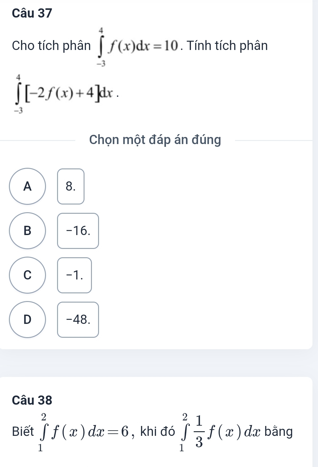 Cho tích phân ∈tlimits _(-3)^4f(x)dx=10. Tính tích phân
∈tlimits _(-3)^4[-2f(x)+4]dx. 
Chọn một đáp án đúng
A 8.
B -16.
C -1.
D -48.
Câu 38
Biết ∈tlimits _1^(2f(x)dx=6 , khi đó ∈tlimits _1^2frac 1)3f(x)dx : bằng