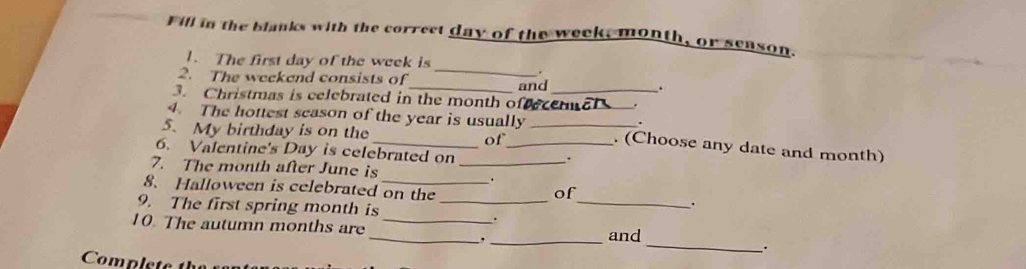 Fill in the blanks with the correct day of the week, month, or senson. 
_ 
1. The first day of the week is 
. 
2. The weekend consists of . 
and 
3. Christmas is celebrated in the month offecennal . 
. 
4. The hottest season of the year is usually _. (Choose any date and month) 
5. My birthday is on the of_ 
6. Valentine's Day is celebrated on_ 
、 
7. The month after June is_ 
. 
_ 
8. Halloween is celebrated on the 
of 
9. The first spring month is_ 
. 
. 
10. The autumn months are ___and 
_. 
Compls te th