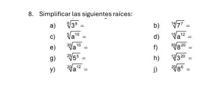 Simplificar las siguientes raíces:
b) sqrt[14](7^7)=
d) sqrt[15](a^(12))=
sqrt[50](8^(20))=
f)
h) sqrt[12](3^(20))=
sqrt[20](8^6)=
j)