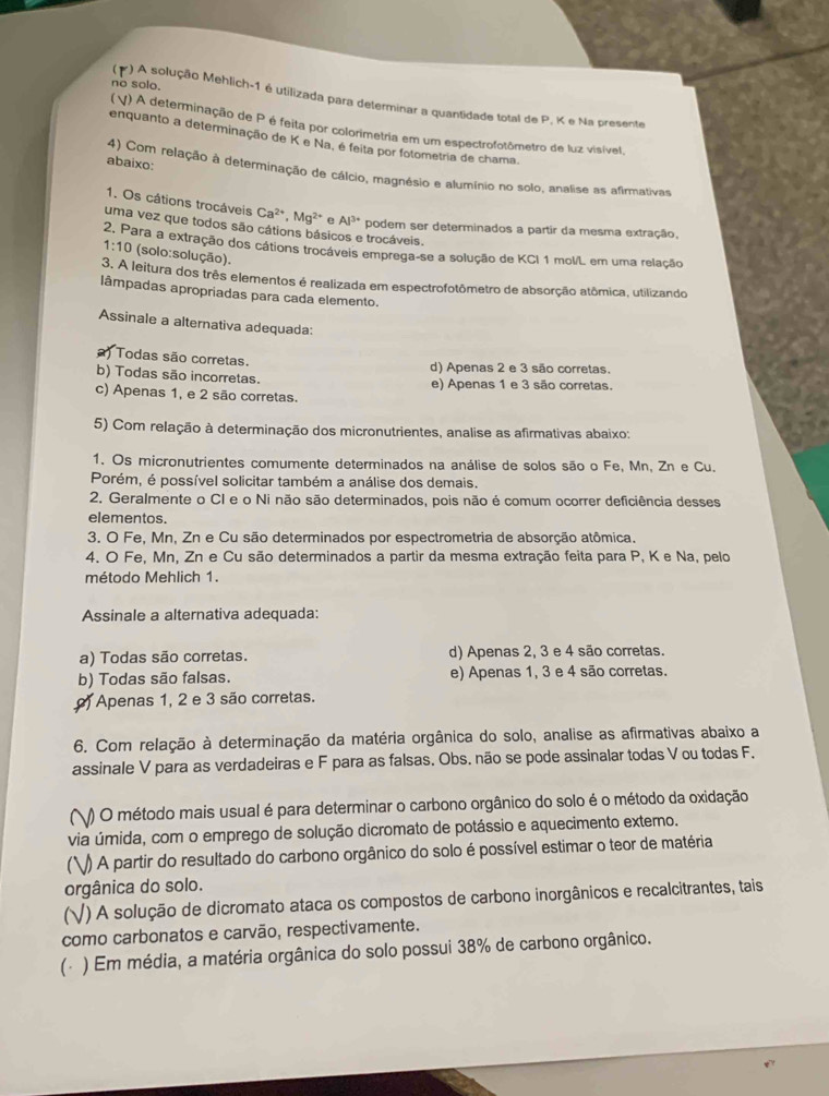 no solo.
*) A solução Mehlich-1 é utilizada para determinar a quantidade total de P. K e Na presente
(V) A determinação de P é feita por colorimetria em um espectrofotômetro de luz visível,
enquanto a determinação de K e Na, é feita por fotometria de chama.
abaixo: 4) Com relação à determinação de cálcio, magnésio e alumínio no solo, analise as afirmativas
1. Os câtions trocáveis Ca^(2+),Mg^(2+) e Al^(3+) podem ser determinados a partir da mesma extração,
uma vez que todos são cátions básicos e trocáveis.
2, Para a extração dos cátions trocáveis emprega-se a solução de KCI 1 mol/L em uma relação
1:10 (solo:solução).
3. A leitura dos três elementos é realizada em espectrofotômetro de absorção atômica, utilizando
lâmpadas apropriadas para cada elemento.
Assinale a alternativa adequada:
) Todas são corretas. d) Apenas 2 e 3 são corretas.
b) Todas são incorretas. e) Apenas 1 e 3 são corretas.
c) Apenas 1, e 2 são corretas.
5) Com relação à determinação dos micronutrientes, analise as afirmativas abaixo:
1. Os micronutrientes comumente determinados na análise de solos são o Fe, Mn, Zn e Cu.
Porém, é possível solicitar também a análise dos demais.
2. Geralmente o CI e o Ni não são determinados, pois não é comum ocorrer deficiência desses
elementos.
3. O Fe, Mn, Zn e Cu são determinados por espectrometria de absorção atômica.
4. O Fe, Mn, Zn e Cu são determinados a partir da mesma extração feita para P, K e Na, pelo
método Mehlich 1.
Assinale a alternativa adequada:
a) Todas são corretas. d) Apenas 2, 3 e 4 são corretas.
b) Todas são falsas. e) Apenas 1, 3 e 4 são corretas.
) Apenas 1, 2 e 3 são corretas.
6. Com relação à determinação da matéria orgânica do solo, analise as afirmativas abaixo a
assinale V para as verdadeiras e F para as falsas. Obs. não se pode assinalar todas V ou todas F.
() O método mais usual é para determinar o carbono orgânico do solo é o método da oxidação
via úmida, com o emprego de solução dicromato de potássio e aquecimento extemo.
(V) A partir do resultado do carbono orgânico do solo é possível estimar o teor de matéria
orgânica do solo.
(√) A solução de dicromato ataca os compostos de carbono inorgânicos e recalcitrantes, tais
como carbonatos e carvão, respectivamente.
(△ ) Em média, a matéria orgânica do solo possui 38% de carbono orgânico.