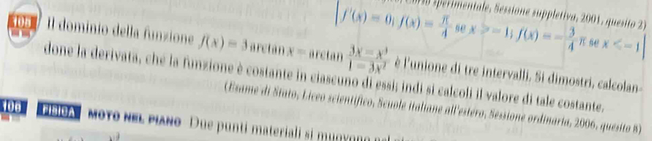 CD D sperimentale, Sessione suppletiva, 2001, quesito 2

[f'(x)=0; f(x)= π /4 sec x>-1; f(x)=- 3/4 π se x
105 Il dominio della funzione f(x)=3 aretán x= aretan  (3x-x^3)/1-3x^2  è l'unione di tre intervalli. Si dimostri, calcolan- 
done la derivata, ché la funzione è costante in ciascuño di essi; indi sì calcoli il valore di tale costante. 
106 
(Esame di Stato, Liceo scientífico, Scuole italiane all'estéro, Sessione ordinaria, 2006, quesito 8) 
FisicA mοYο νΕL PιANo Due punti materiali si muny og