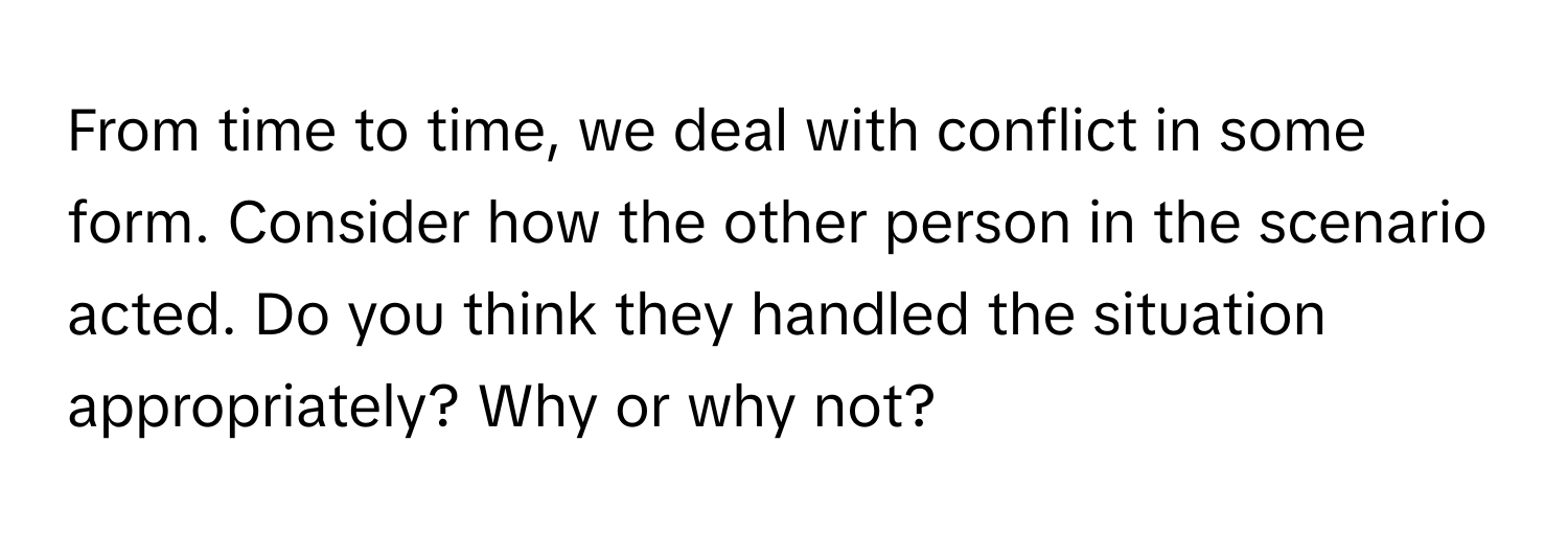 From time to time, we deal with conflict in some form. Consider how the other person in the scenario acted. Do you think they handled the situation appropriately? Why or why not?