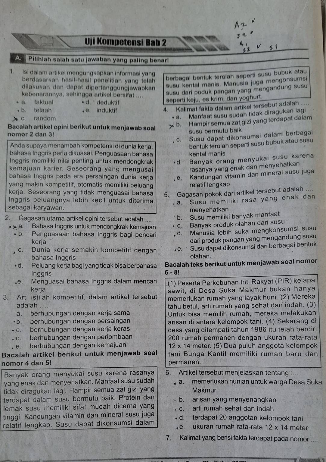 Az
Uji Kompetensi Bab 2 A、
< 2 s l
A, Pilihlah salah satu jawaban yang paling benar!
1. Isi dalam artikel mengungkapkan informasi yang
berdasarkan hasil-hasil penelitian yang telah 
berbagai bentuk terolah seperti susu bubuk atau
dilakukan dan dapat dipertanggungjawabkan
susu kental manis. Manusia juga mengonsumsi
kebenarannya, sehingga artikel bersifat ....
susu dari poduk pangan yang mengandung susu
a faktual d.  deduktif seperti keju, es krim, dan yoghurt.
b. telaah e. induktif
4. Kalimat fakta dalam artikel tersebut adalah ..
c. random
a. Manfaat susu sudah tidak diragukan lagi
Bacalah artikel opini berikut untuk menjawab soal
b. Hampir semua zat gizi yang terdapat dalam
nomor 2 dan 3! susu bermutu baik
c. Susu dapat dikonsumsi dalam berbagai
Anda supaya menambah kompetensi di dunia kerja,
bentuk terolah seperti susu bubuk atau susu
bahasa Inggris perlu dikuasai. Penguasaan bahasa kental manis
Inggris memiliki nilai penting untuk mendongkrak d. Banyak orang menyukai susu karena
kemajuan karier. Seseorang yang mengusai
rasanya yang enak dan menyehatkan
bahasa Inggris pada era persaingan dunia kerja e. Kandungan vitamin dan mineral susu juga
yang makin kompetitif, otomatis memiliki peluang relatif lengkap
kerja. Seseorang yang tidak menguasai bahasa 5. Gagasan pokok dari artikel tersebut adalah ..
Inggris peluangnya lebih kecil untuk diterima a. Susu memiliki rasa yang enak dan
sebagai karyawan.
menyehatkan
2. Gagasan utama artikel opini tersebut adalah .... b.  Susu memiliki banyak manfaat
a. Bahasa Inggris untuk mendongkrak kemajuan • c. Banyak produk olahan dari susu
b. Penguasaan bahasa Inggris bagi pencari d. Manusia lebih suka mengkonsumsi susu
kerja
dari produk pangan yang mengandung susu
c. Dunia kerja semakin kompetitif dengan . e. · Susu dapat dikonsumsi dari berbagai bentuk
bahasa Inggris olahan.
d. Peluang kerja bagi yang tidak bisa berbahasa Bacalah teks berikut untuk menjawab soal nomor
Inggris
6-8!
e. Menguasai bahasa Inggris dalam mencari (1) Peserta Perkebunan Inti Rakyat (PIR) kelapa
kerja
sawit, di Desa Suka Makmur bukan hanya
3. Arti istilah kompetitif, dalam artikel tersebut memerlukan rumah yang layak huni. (2) Mereka
adalah …. tahu betul, arti rumah yang sehat dan indah. (3)
a. berhubungan dengan kerja sama Untuk bisa memilih rumah, mereka melakukan
•b. berhubungan dengan persaingan arisan di antara kelompok tani. (4) Sekarang di
c. berhubungan dengan kerja keras desa yang ditempati tahun 1986 itu telah berdiri
d. berhubungan dengan perlombaan 200 rumah permanen dengan ukuran rata-rata
e. berhubungan dengan kemajuan 12* 14 meter. (5) Dua puluh anggota kelompok
Bacalah artikel berikut untuk menjawab soal tani Bunga Kantil memiliki rumah baru dan
nomor 4 dan 5! permanen.
Banyak orang menyukai susu karena rasanya 6. Artikel tersebut menjelaskan tentang ...
yang enak dan menyehatkan. Manfaat susu sudah  a. memerlukan hunian untuk warga Desa Suka
tidak diragukan lagi. Hampir semua zat gizi yang Makmur
terdapat dalam susu bermutu baik. Protein dan b. arisan yang menyenangkan
lemak susu memiliki sifat mudah dicerna yang c. arti rumah sehat dan indah
tinggi. Kandungan vitamin dan mineral susu juga d. terdapat 20 anggotan kelompok tani
relatif lengkap. Susu dapat dikonsumsi dalam e. ukuran rumah rata-rata 12* 14 meter
7. Kalimat yang berisi fakta terdapat pada nomor ....