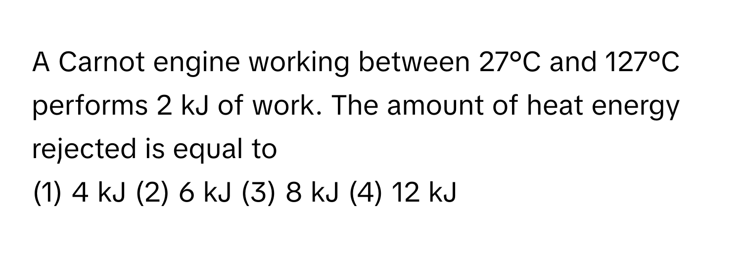 A Carnot engine working between 27°C and 127°C performs 2 kJ of work. The amount of heat energy rejected is equal to 
(1) 4 kJ (2) 6 kJ (3) 8 kJ (4) 12 kJ