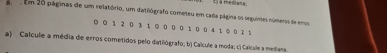 a mediana; 
8. . Em 20 páginas de um relatório, um datilógrafo cometeu em cada página os seguintes números de erros:
0 0 1 20 3 1 0 00 0 1 00 4 1 0 02 1
a) Calcule a média de erros cometidos pelo datilógrafo; b) Calcule a moda; c) Calcule a mediana.