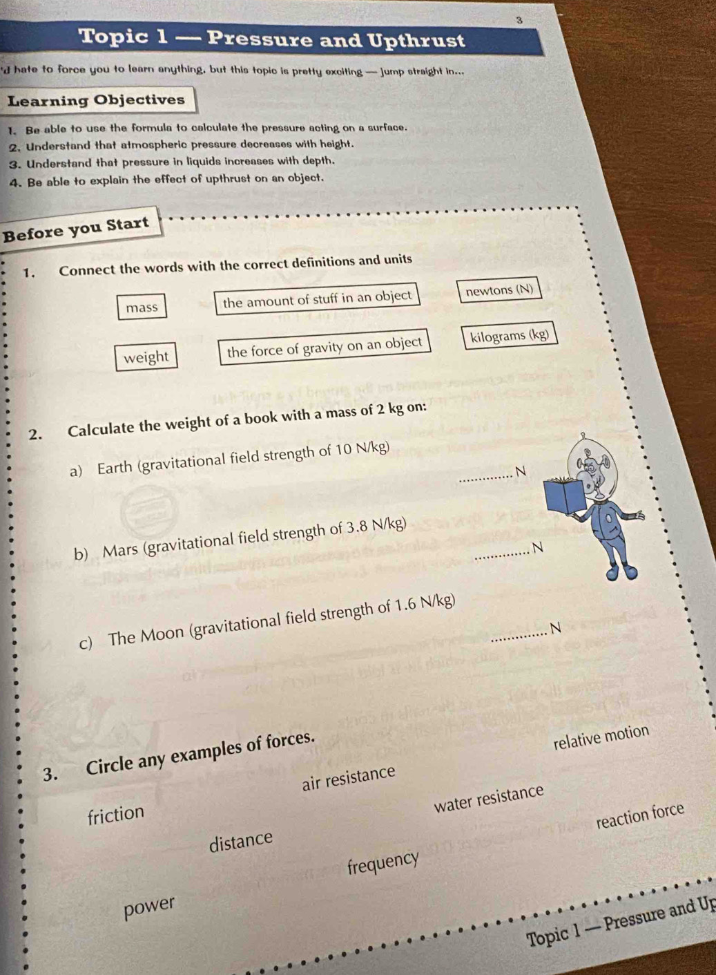 Topic 1 — Pressure and Upthrust
d hate to force you to learn anything, but this topic is pretty exciting — jump straight in...
Learning Objectives
1. Be able to use the formula to calculate the pressure acting on a surface.
2, Understand that atmospheric pressure decreases with height.
3. Understand that pressure in liquids increases with depth.
4. Be able to explain the effect of upthrust on an object.
Before you Start
1. Connect the words with the correct definitions and units
mass the amount of stuff in an object newtons (N)
weight the force of gravity on an object kilograms (kg)
2. Calculate the weight of a book with a mass of 2 kg on:
a) Earth (gravitational field strength of 10 N/kg)
_N
_
b) Mars (gravitational field strength of 3.8 N/kg)
. N
c) The Moon (gravitational field strength of 1.6 N/kg)_
N
3. Circle any examples of forces.
air resistance relative motion
friction
water resistance
reaction force
distance
frequency
power
Topic 1 — Pressure and Up