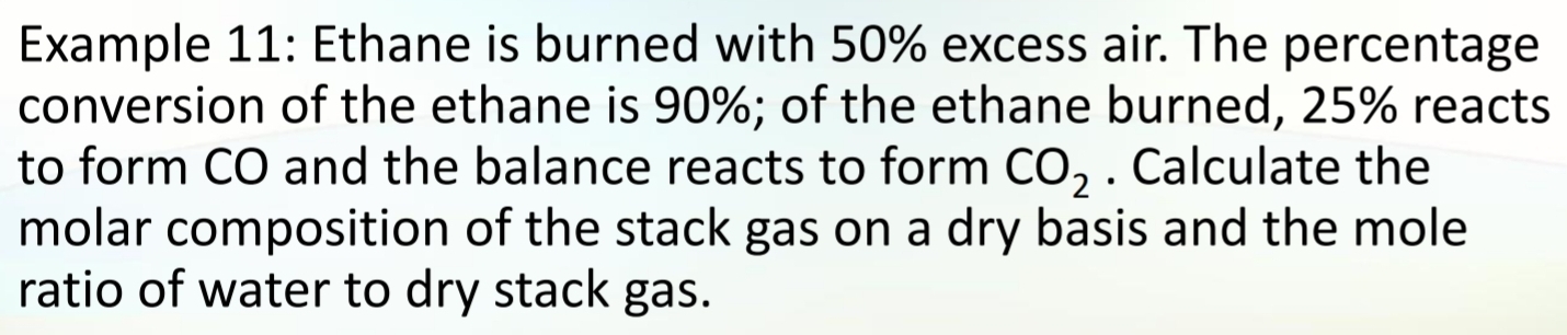 Example 11: Ethane is burned with 50% excess air. The percentage 
conversion of the ethane is 90%; of the ethane burned, 25% reacts 
to form CO and the balance reacts to form CO_2. Calculate the 
molar composition of the stack gas on a dry basis and the mole 
ratio of water to dry stack gas.