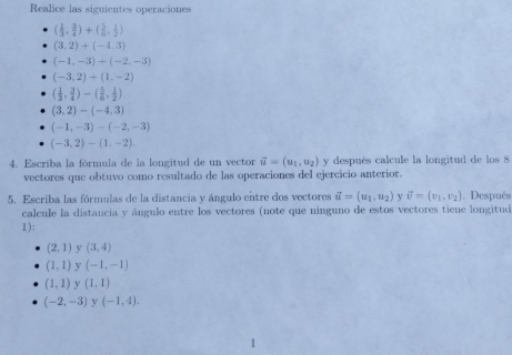 Realice las siguientes operaciones
( 1/3 , 3/4 )+( 5/6 , 1/2 )
(3,2)+(-4,3)
(-1,-3)+(-2,-3)
(-3,2)+(1,-2)
( 1/3 , 3/4 )-( 5/6 , 1/2 )
(3,2)-(-4,3)
(-1,-3)-(-2,-3)
(-3,2)-(1,-2). 
4. Escriba la fórmula de la longitud de un vector vector u=(u_1,u_2) y después calcule la longitud de los 8
vectores que obtuvo como resultado de las operaciones del ejercicio anterior. 
5. Escriba las fórmulas de la distancia y ángulo entre dos vectores vector u=(u_1,u_2) v vector v=(v_1,v_2). Después 
calcule la distancia y ángulo entre los vectores (note que ninguno de estos vectores tiene longitud 
1):
(2,1) y (3,4)
(1,1) y (-1,-1)
(1,1) y (1,1)
(-2,-3) y (-1,4).