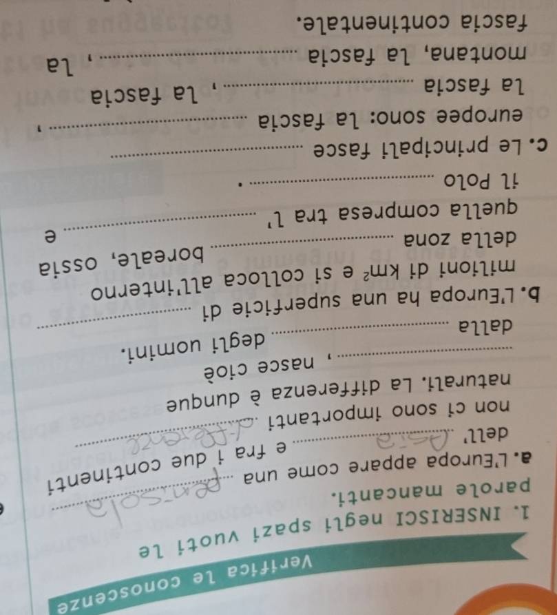 Verifica le conoscenze 
_ 
1. INSERISCI negli spazi vuoti le 
parole mancanti. 
_ 
a. L'Europa appare come una 
e fra i due continenti 
dell' 
non ci sono importanti 
_ 
naturali. La differenza è dunque 
_, nasce cioè 
_ 
degli uomini. 
dalla 
b. L'Europa ha una superficie di 
_ 
milioni di km^2 e si colloca all'interno 
_ 
boreale, ossia 
_ 
della zona e 
quella compresa tra l' 
il Polo _. 
_ 
c. Le principali fasce 
_ 
europee sono: la fascia 
la fascia_ 
, la fascia 
montana, la fascia _, la 
fascia continentale.