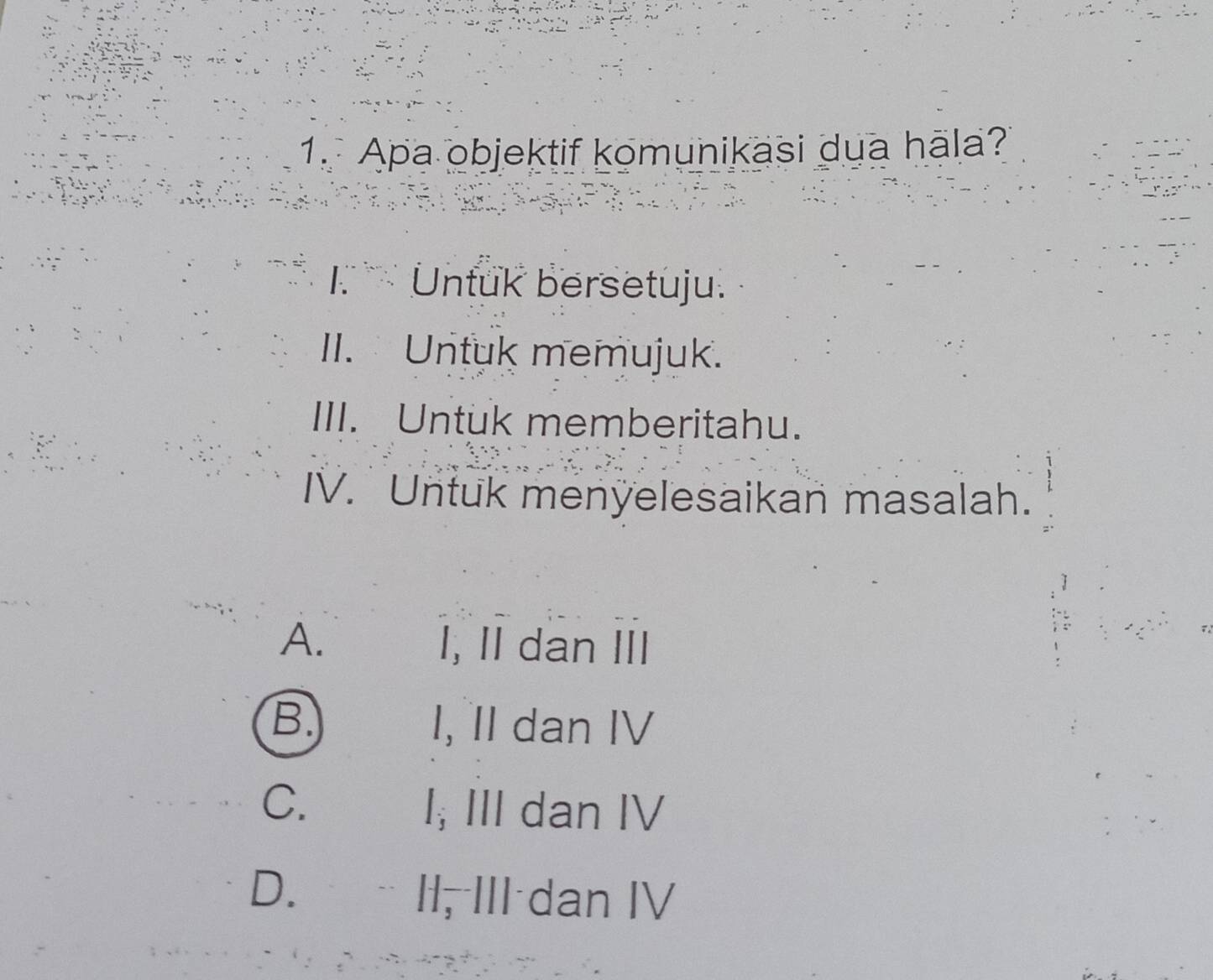 Apa objektif komunikasi dua hāla?
k Untuk bersetuju.
II. Untuk memujuk.
III. Untuk memberitahu.
IV. Untuk menyelesaikan masalah.
A. I, II dan III
B. I, II dan IV
C. I; III dan IV
D. II, III dan IV