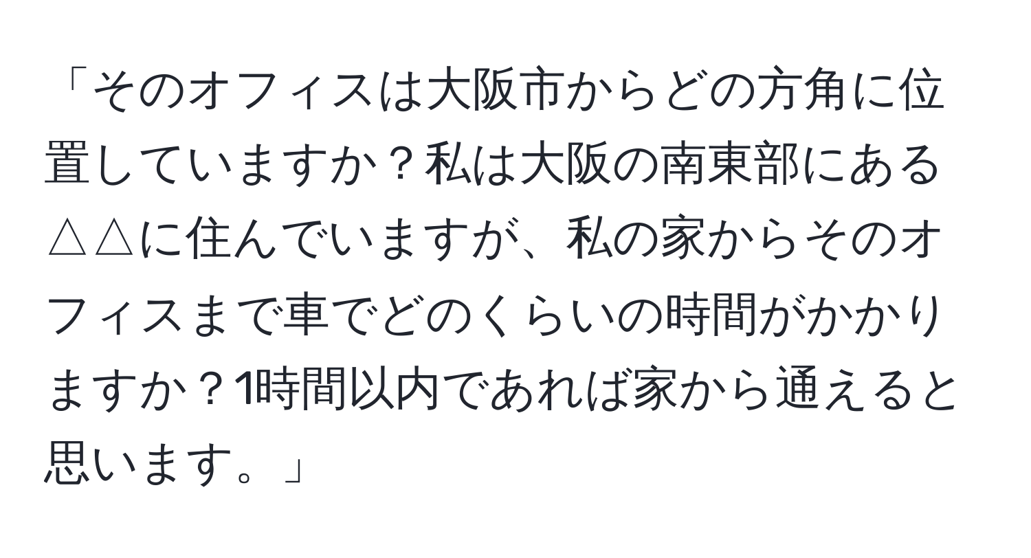 「そのオフィスは大阪市からどの方角に位置していますか？私は大阪の南東部にある△△に住んでいますが、私の家からそのオフィスまで車でどのくらいの時間がかかりますか？1時間以内であれば家から通えると思います。」