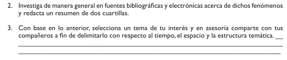 Investiga de manera general en fuentes bibliográficas y electrónicas acerca de dichos fenómenos 
y redacta un resumen de dos cuartillas. 
3. Con base en lo anterior, selecciona un tema de tu interés y en asesoría comparte con tus 
compañeros a fin de delimitarlo con respecto al tiempo, el espacio y la estructura temática._ 
_ 
_