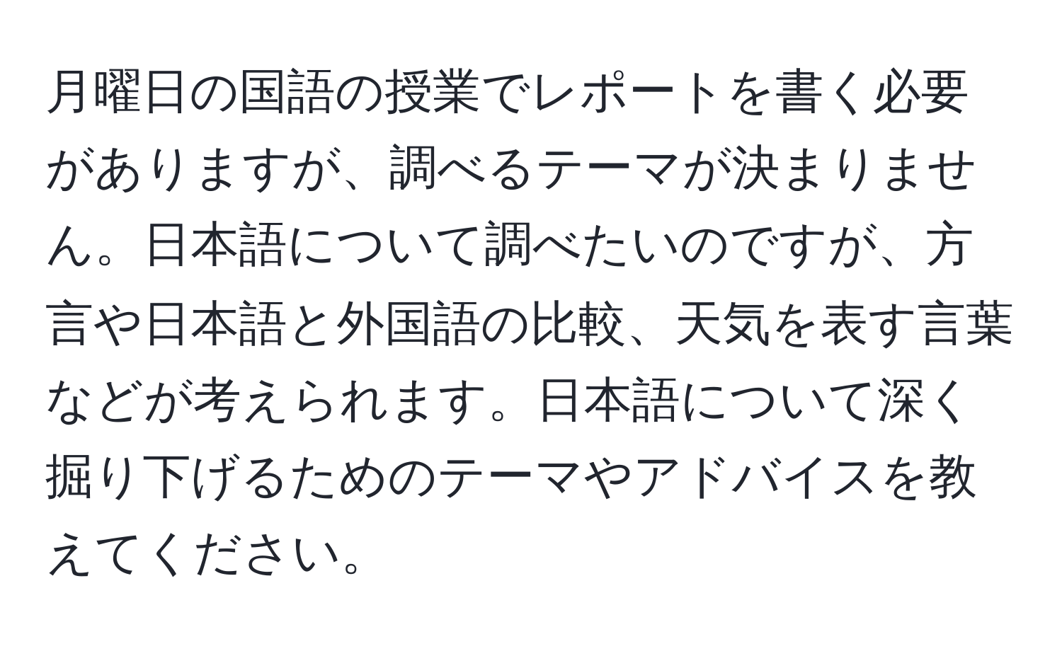 月曜日の国語の授業でレポートを書く必要がありますが、調べるテーマが決まりません。日本語について調べたいのですが、方言や日本語と外国語の比較、天気を表す言葉などが考えられます。日本語について深く掘り下げるためのテーマやアドバイスを教えてください。