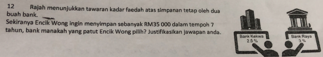 Rajah menunjukkan tawaran kadar faedah atas simpanan tetap oleh dua 
_ 
buah bank. 
Sekiranya Encik Wong ingin menyimpan sebanyak RM35 000 dalam tempoh 7
tahun, bank manakah yang patut Encik Wong pilih? Justifikasikan jawapan anda.