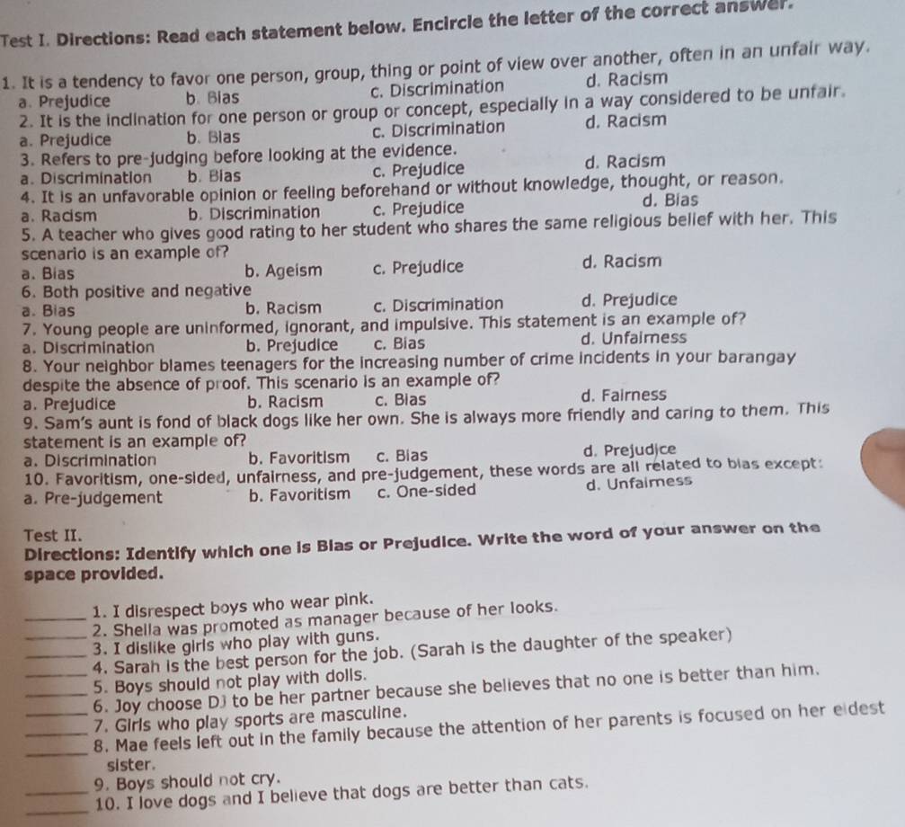 Test I. Directions: Read each statement below. Encircle the letter of the correct answer.
1. It is a tendency to favor one person, group, thing or point of view over another, often in an unfair way.
a. Prejudice b. Bias c. Discrimination d. Racism
2. It is the inclination for one person or group or concept, especially in a way considered to be unfair.
a. Prejudice b. Blas c. Discrimination d. Racism
3. Refers to pre-judging before looking at the evidence.
a. Discrimination b. Bias c. Prejudice d. Racism
4. It is an unfavorable opinion or feeling beforehand or without knowledge, thought, or reason.
a. Racism b. Discrimination c. Prejudice
d. Bias
5. A teacher who gives good rating to her student who shares the same religious belief with her. This
scenario is an example of? d. Racism
a. Bias b. Ageism c. Prejudice
6. Both positive and negative
a. Bias b. Racism c. Discrimination d. Prejudice
7. Young people are uninformed, ignorant, and impulsive. This statement is an example of?
a. Discrimination b. Prejudice c. Bias d. Unfaimness
8. Your neighbor blames teenagers for the increasing number of crime incidents in your barangay
despite the absence of proof. This scenario is an example of?
a. Prejudice b. Racism c. Bias d. Fairness
9. Sam's aunt is fond of black dogs like her own. She is always more friendly and caring to them. This
statement is an example of?
a. Discrimination b. Favoritism c. Bias d. Prejudjce
10. Favoritism, one-sided, unfairness, and pre-judgement, these words are all related to blas except:
a. Pre-judgement b. Favoritism c. One-sided d. Unfaimess
Test II.
Directions: Identify which one is Bias or Prejudice. Write the word of your answer on the
space provided.
_1. I disrespect boys who wear pink.
2. Shella was promoted as manager because of her looks.
_3. I dislike girls who play with guns.
_4. Sarah is the best person for the job. (Sarah is the daughter of the speaker)
_5. Boys should not play with dolls.
6. Joy choose D) to be her partner because she believes that no one is better than him.
7. Girls who play sports are masculine.
_
__8. Mae feels left out in the family because the attention of her parents is focused on her e dest
sister.
9. Boys should not cry.
__10. I love dogs and I believe that dogs are better than cats.