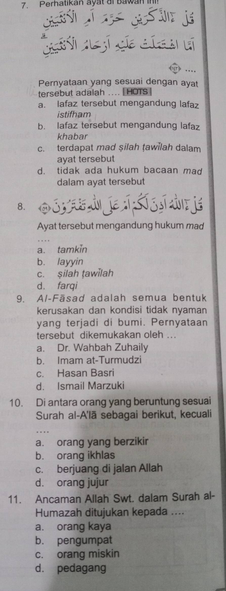 Perhatikan ayat di bawan in!
Le c 
rd ..
Pernyataan yang sesuai dengan ayat
tersebut adalah .... HOTS
a. lafaz tersebut mengandung lafaz
istifham
b. lafaz tersebut mengandung lafaz
khabar
c. terdapat mad şilah ṭawilah dalam
ayat tersebut
d. tidak ada hukum bacaan mad
dalam ayat tersebut
8. O s a d je Ss s de je
Ayat tersebut mengandung hukum mad
a. tamkin
b. layyin
c. şilah ṭawilah
d. farqi
9. Al-Fāsad adalah semua bentuk
kerusakan dan kondisi tidak nyaman
yang terjadi di bumi. Pernyataan
tersebut dikemukakan oleh ...
a. Dr. Wahbah Zuhaily
b. Imam at-Turmudzi
c. Hasan Basri
d. Ismail Marzuki
10. Di antara orang yang beruntung sesuai
Surah al-A'lā sebagai berikut, kecuali
a. orang yang berzikir
b. orang ikhlas
c. berjuang di jalan Allah
d. orang jujur
11. Ancaman Allah Swt. dalam Surah al-
Humazah ditujukan kepada ....
a. orang kaya
b. pengumpat
c. orang miskin
d. pedagang