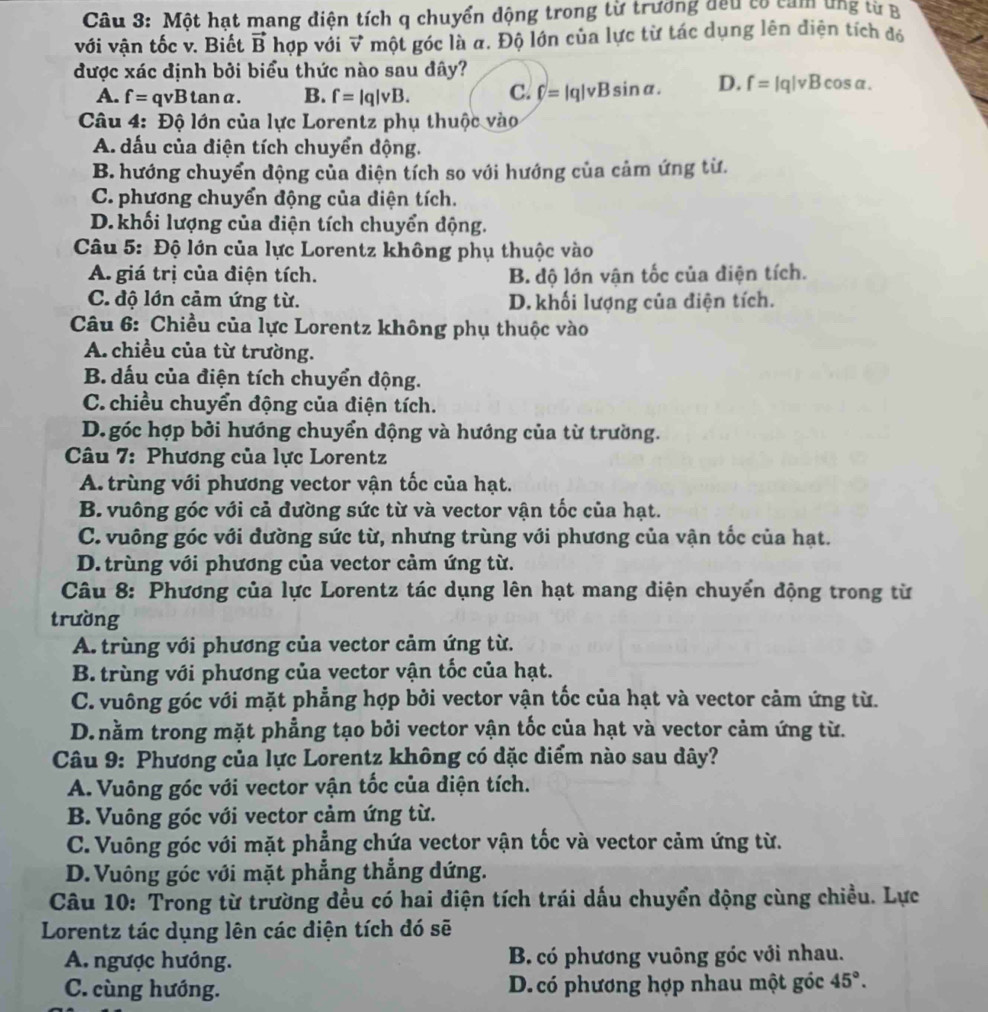 Một hạt mang diện tích q chuyển động trong từ trương đều có cảm ứng từ B
với vận tốc v. Biết vector B hợp với vector v một góc là a. Độ lớn của lực từ tác dụng lên điện tích đó
được xác định bởi biểu thức nào sau đây?
A. f=qvBtan alpha . B. f=|q|vB. C. f=|q|vBsin alpha . D. f=|q|vBcos alpha .
*  Câu 4: Độ lớn của lực Lorentz phụ thuộc vào
A. dấu của diện tích chuyển động.
B. hướng chuyển động của điện tích so với hướng của cảm ứng từ.
C. phương chuyển động của diện tích.
D.khối lượng của điện tích chuyển động.
Câu 5: Độ lớn của lực Lorentz không phụ thuộc vào
A. giá trị của điện tích. B. độ lớn vận tốc của điện tích.
C. độ lớn cảm ứng từ. D. khối lượng của điện tích.
Câu 6: Chiều của lực Lorentz không phụ thuộc vào
A. chiều của từ trường.
B. dấu của điện tích chuyển động.
C. chiều chuyển động của điện tích.
D. góc hợp bởi hướng chuyển động và hướng của từ trường.
Câu 7: Phương của lực Lorentz
A. trùng với phương vector vận tốc của hạt.
B. vuông góc với cả đường sức từ và vector vận tốc của hạt.
C. vuông góc với đường sức từ, nhưng trùng với phương của vận tốc của hạt.
D. trùng với phương của vector cảm ứng từ.
Câu 8: Phương của lực Lorentz tác dụng lên hạt mang diện chuyển động trong từ
trường
A. trùng với phương của vector cảm ứng từ.
B. trùng với phương của vector vận tốc của hạt.
C. vuông góc với mặt phẳng hợp bởi vector vận tốc của hạt và vector cảm ứng từ.
D. nằm trong mặt phẳng tạo bởi vector vận tốc của hạt và vector cảm ứng từ.
Câu 9: Phương của lực Lorentz không có dặc diểm nào sau dây?
A. Vuông góc với vector vận tốc của điện tích.
B. Vuông góc với vector cảm ứng từ.
C. Vuông góc với mặt phẳng chứa vector vận tốc và vector cảm ứng từ.
D. Vuông góc với mặt phẳng thẳng dứng.
Câu 10: Trong từ trường đều có hai điện tích trái dấu chuyển động cùng chiều. Lực
Lorentz tác dụng lên các diện tích đó sẽ
A. ngược hướng. B. có phương vuông góc với nhau.
C. cùng hướng. D. có phương hợp nhau một góc 45°.