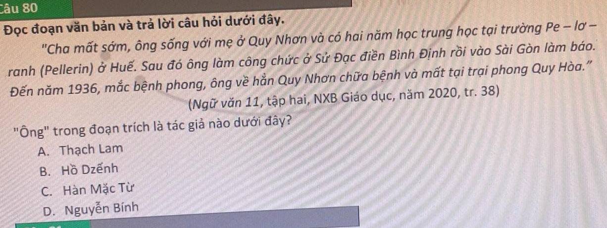 Đọc đoạn văn bản và trả lời câu hỏi dưới đây.
"Cha mất sớm, ông sống với mẹ ở Quy Nhơn và có hai năm học trung học tại trường Pe - lơ -
ranh (Pellerin) ở Huế. Sau đó ông làm công chức ở Sử Đạc điền Bình Định rồi vào Sài Gòn làm báo.
Đến năm 1936, mắc bệnh phong, ông về hẳn Quy Nhơn chữa bệnh và mất tại trại phong Quy Hòa."
(Ngữ văn 11, tập hai, NXB Giáo dục, năm 2020, tr. 38)
"Ông" trong đoạn trích là tác giả nào dưới đây?
A. Thạch Lam
B. Hồ Dzếnh
C. Hàn Mặc Từ
D. Nguyễn Bính