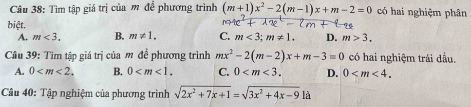 Tìm tập giá trị của m để phương trình (m+1)x^2-2(m-1)x+m-2=0 có hai nghiệm phân
biệt.
A. m<3</tex>. B. m!= 1. C. m<3</tex>; m!= 1. D. m>3. 
Câu 39: Tìm tập giá trị của m để phương trình mx^2-2(m-2)x+m-3=0 có hai nghiệm trái dấu.
A. 0 . B. 0 . C. 0 . D. 0 . 
Câu 40: Tập nghiệm của phương trình sqrt(2x^2+7x+1)=sqrt(3x^2+4x-9) là