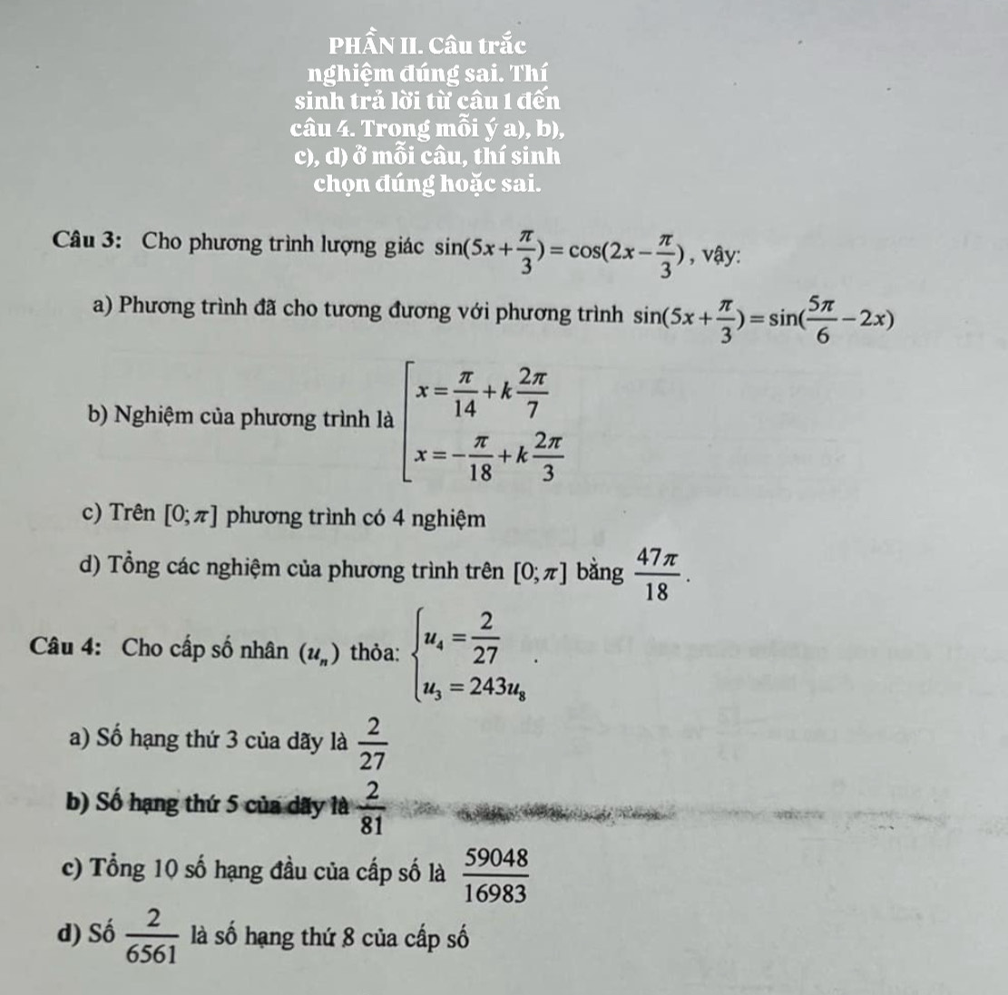 PHẨN II. Câu trắc
nghiệm đúng sai. Thí
sinh trả lời từ câu 1 đến
câu 4. Trong mỗi ya) , b),
c), d) ở mỗi câu, thí sinh
chọn đúng hoặc sai.
Câu 3: Cho phương trình lượng giác sin (5x+ π /3 )=cos (2x- π /3 ) , vậy:
a) Phương trình đã cho tương đương với phương trình sin (5x+ π /3 )=sin ( 5π /6 -2x)
b) Nghiệm của phương trình là beginarrayl x= π /14 +k 2π /7  x=- π /18 +k 2π /3 endarray.
c) Trên [0;π ] phương trình có 4 nghiệm
d) Tổng các nghiệm của phương trình trên [0;π ] bằng  47π /18 . 
Câu 4: Cho cấp số nhân (u_n) thỏa: beginarrayl u_4= 2/27 . u_3=243u_8endarray..
a) Số hạng thứ 3 của dãy là  2/27 
b) Số hạng thứ 5 của dãy là  2/81 
c) Tổng 10 số hạng đầu của cấp số là  59048/16983 
d) Số  2/6561  là số hạng thứ 8 của cấp số