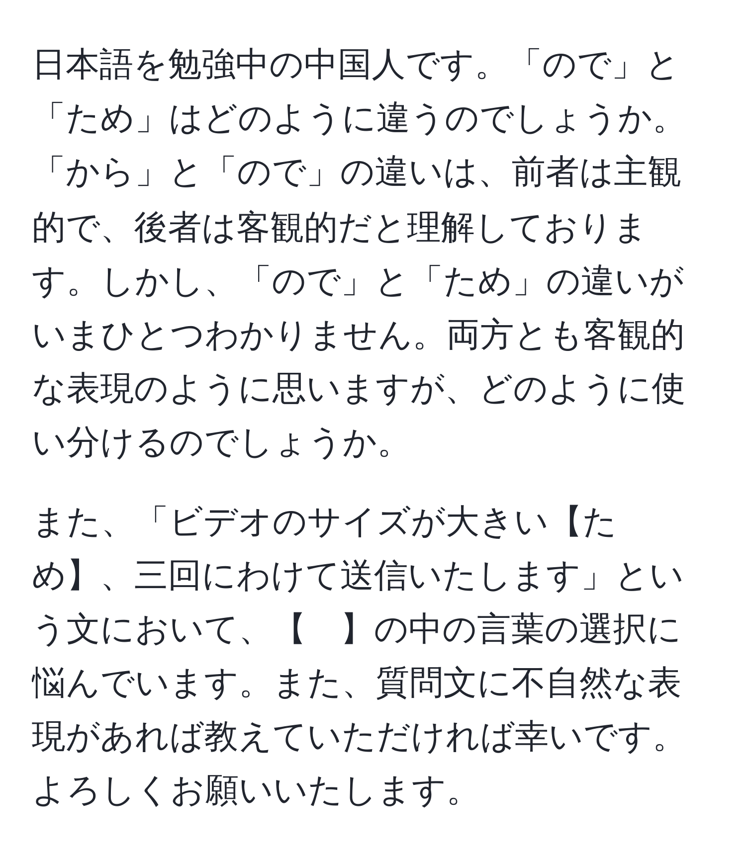 日本語を勉強中の中国人です。「ので」と「ため」はどのように違うのでしょうか。「から」と「ので」の違いは、前者は主観的で、後者は客観的だと理解しております。しかし、「ので」と「ため」の違いがいまひとつわかりません。両方とも客観的な表現のように思いますが、どのように使い分けるのでしょうか。

また、「ビデオのサイズが大きい【ため】、三回にわけて送信いたします」という文において、【　】の中の言葉の選択に悩んでいます。また、質問文に不自然な表現があれば教えていただければ幸いです。よろしくお願いいたします。