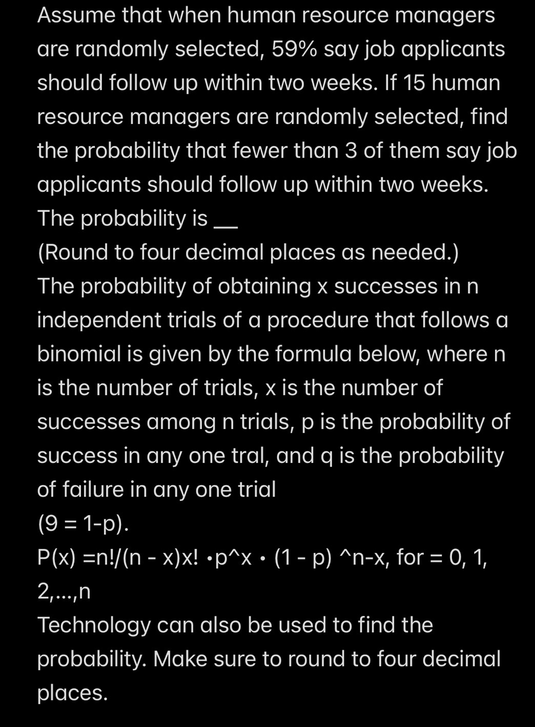 Assume that when human resource managers 
are randomly selected, 59% say job applicants 
should follow up within two weeks. If 15 human 
resource managers are randomly selected, find 
the probability that fewer than 3 of them say job 
applicants should follow up within two weeks. 
The probability is_ 
(Round to four decimal places as needed.) 
The probability of obtaining x successes in n
independent trials of a procedure that follows a 
binomial is given by the formula below, where n
is the number of trials, x is the number of 
successes among n trials, p is the probability of 
success in any one tral, and q is the probability 
of failure in any one trial
(9=1-p).
P(x)=n!/(n-x)x!· p^(wedge)x· (1-p)^wedge n-x, , for =0,1, 
2,..., n
Technology can also be used to find the 
probability. Make sure to round to four decimal 
places.