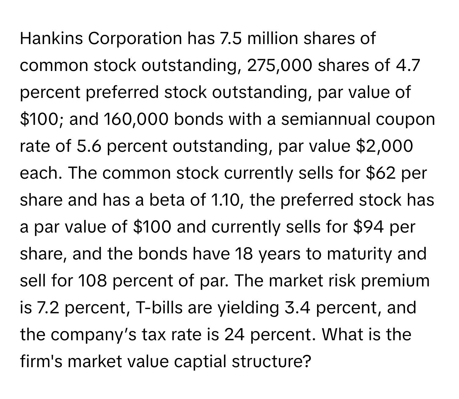 Hankins Corporation has 7.5 million shares of common stock outstanding, 275,000 shares of 4.7 percent preferred stock outstanding, par value of $100; and 160,000 bonds with a semiannual coupon rate of 5.6 percent outstanding, par value $2,000 each. The common stock currently sells for $62 per share and has a beta of 1.10, the preferred stock has a par value of $100 and currently sells for $94 per share, and the bonds have 18 years to maturity and sell for 108 percent of par. The market risk premium is 7.2 percent, T-bills are yielding 3.4 percent, and the company’s tax rate is 24 percent.  What is the firm's market value captial structure?