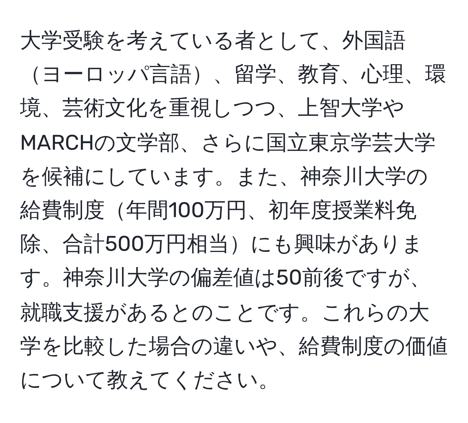 大学受験を考えている者として、外国語ヨーロッパ言語、留学、教育、心理、環境、芸術文化を重視しつつ、上智大学やMARCHの文学部、さらに国立東京学芸大学を候補にしています。また、神奈川大学の給費制度年間100万円、初年度授業料免除、合計500万円相当にも興味があります。神奈川大学の偏差値は50前後ですが、就職支援があるとのことです。これらの大学を比較した場合の違いや、給費制度の価値について教えてください。