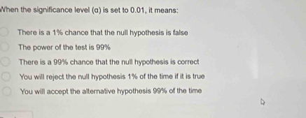 When the significance level (α) is set to 0.01, it means:
There is a 1% chance that the null hypothesis is false
The power of the test is 99%
There is a 99% chance that the null hypothesis is correct
You will reject the null hypothesis 1% of the time if it is true
You will accept the alternative hypothesis 99% of the time