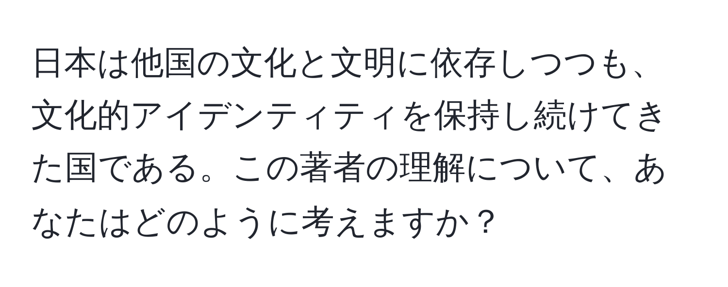 日本は他国の文化と文明に依存しつつも、文化的アイデンティティを保持し続けてきた国である。この著者の理解について、あなたはどのように考えますか？