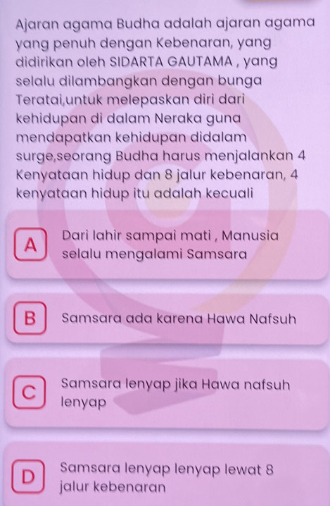 Ajaran agama Budha adalah ajaran agama
yang penuh dengan Kebenaran, yang
didirikan oleh SIDARTA GAUTAMA , yang
selalu dilambangkan dengan bunga
Teratai,untuk melepaskan diri dari
kehidupɑn di dalam Neraka guna
mendapatkan kehidupan didalam 
surge,seorang Budha harus menjalankan 4
Kenyataan hidup dan 8 jalur kebenaran, 4
kenyataan hidup itu adalah kecuali
Dari lahir sampai mati , Manusia
A selalu mengalami Samsara
B Samsara ada karena Hawa Nafsuh
Samsara lenyap jika Hawa nafsuh
C lenyap
Samsara lenyap lenyap lewat 8
D jalur kebenaran