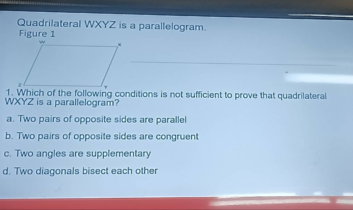 Quadrilateral WXYZ is a parallelogram.
Figure 1
1. Which of the following conditions is not sufficient to prove that quadrilateral
WXYZ is a parallelogram?
a. Two pairs of opposite sides are parallel
b. Two pairs of opposite sides are congruent
c. Two angles are supplementary
d. Two diagonals bisect each other