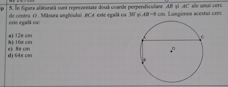 In figura alăturată sunt reprezentate douã coarde perpendiculare AB și AC ale unui cerc
de centru O . Măsura unghiului BCA este egală cu 30° si AB=8cm. Lungimea acestui cerc
este egalã cu:
a) 12π cm
b) 16π cm
e) 8π cm
d) 64π cm