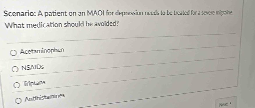 Scenario: A patient on an MAOI for depression needs to be treated for a severe migraine.
What medication should be avoided?
Acetaminophen
NSAIDs
Triptans
Antihistamines
Next