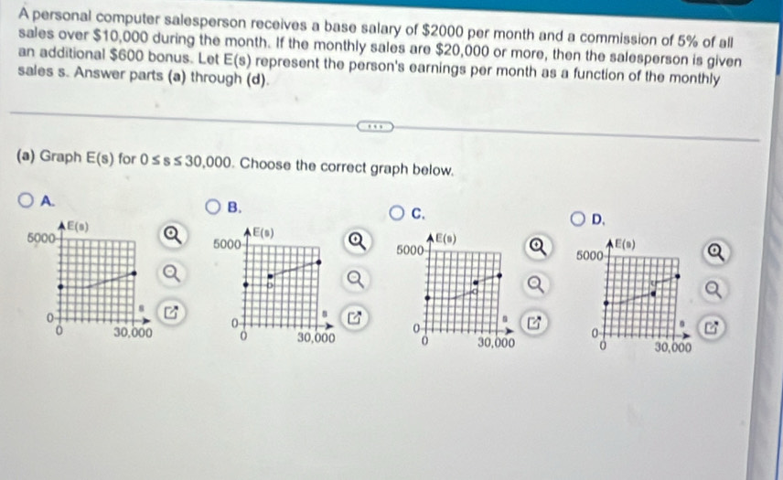 A personal computer salesperson receives a base salary of $2000 per month and a commission of 5% of all
sales over $10,000 during the month. If the monthly sales are $20,000 or more, then the salesperson is given
an additional $600 bonus. Let E s represent the person's earnings per month as a function of the monthly 
sales s. Answer parts (a) through (d).
(a) Graph E(s) for 0≤ s≤ 30,000. Choose the correct graph below.
A.
B.
C.
E(s)
D.
E(s)
5000 5000
E(s)
5000 5000
E(s)
o
8
0
n
0
0
。 30,000 30,000 0 30,000 0 30,000