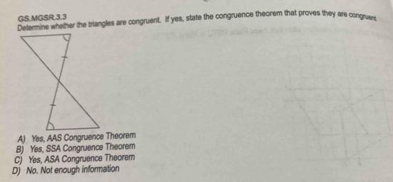 GS.MGSR.3.3
Determine whether the triangles are congruent. If yes, state the congruence theorem that proves they are congment,
A) Yes, AAS Congruence Theorem
B) Yes, SSA Congruence Theorem
C) Yes, ASA Congruence Theorem
D) No. Not enough information