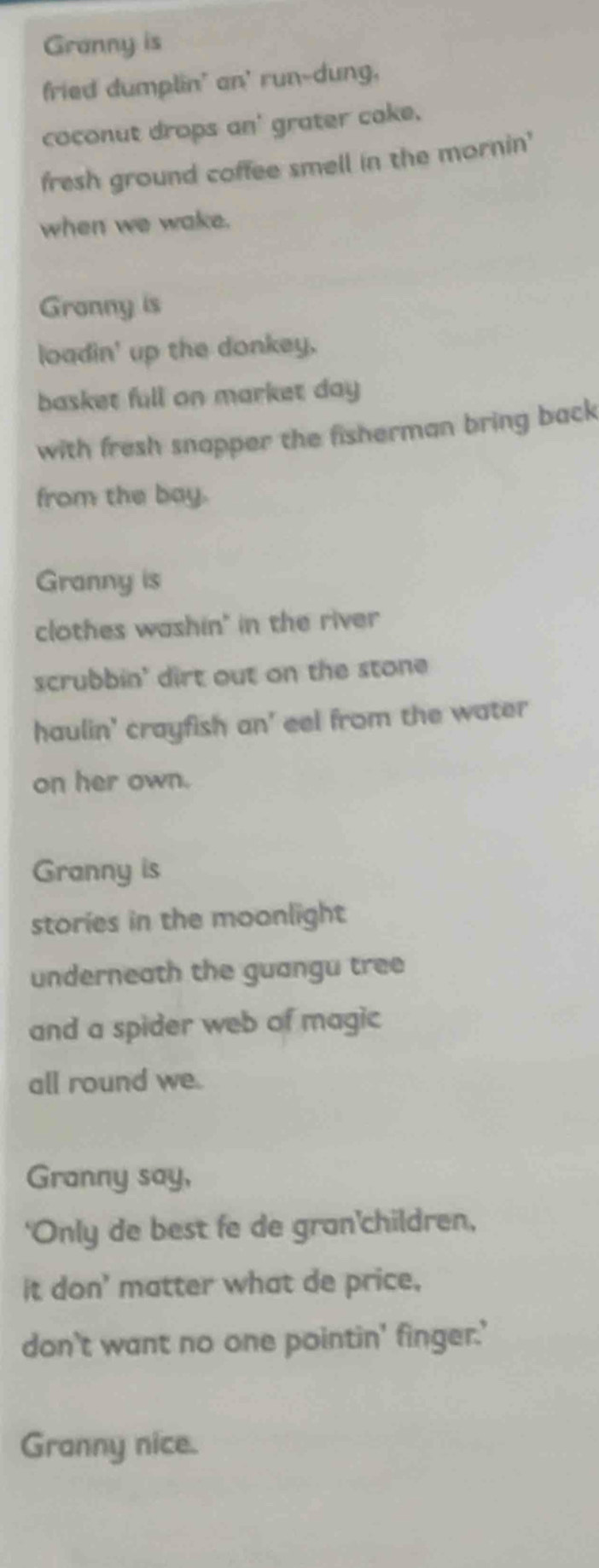 Granny is 
fried dumplin' an' run-dung, 
coconut drops an' grater cake. 
fresh ground coffee smell in the mornin' 
when we wake. 
Granny is 
loadin' up the donkey. 
basket full on market day 
with fresh snapper the fisherman bring back 
from the bay. 
Granny is 
clothes washin" in the river 
scrubbin' dirt out on the stone 
haulin' crayfish an' eel from the water 
on her own. 
Granny is 
stories in the moonlight 
underneath the guangu tree 
and a spider web of magic 
all round we. 
Granny say, 
'Only de best fe de gran'children, 
it don' matter what de price, 
don't want no one pointin' finger.' 
Granny nice.