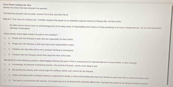 Close Read: Analyze the Text
Identify the choice that best answers the question.
The following question has two parts. Answer Part A first, and then Part B.
Part A in ''The Value of a Sherpa Liffe,' Schaffer explains that people on an expedition express sorrow if a Sherpa dies. He then writes,
But after sorrow should come an acknowledgement of the deep sense of responsibility that is tied in to hiring somebody to do such a dangerous job—for an end result that's
ultimately meaningless.
Which answer choice best restates his point in the quotation?
A. People who hire Sherpas to take risks are responsible for their dealhs.
B. People who hire Sherpas to take risks have extra responsibility to them.
C. Climbers who lake risks will be sorry, because climbing is meaningless.
D. Climbers who hire Sherpas should think about the risks of the climb.
Part B Which of the following quotations most clearty reinforces the point in Part A, showing that the "acknowledgment of responsibility" is often missing?
A. Increasingly, the pinnacle of adventure tourism—the summit of Everest—comes at too steep a cost.
B. But shutting the industry down would anger the outfitters, clients, and, most of all, the Sherpas.
C. What's left instead [after a Sherpa's death) is a patchwork of charity, in which some families find help from cilmbers to send their kids to school and others don't.
D. "Our team is overwhelmed with sadness. Our prayers go out to his family at this extremely difficult time. Tea lights have been lit, we hang our heads in sorrow."