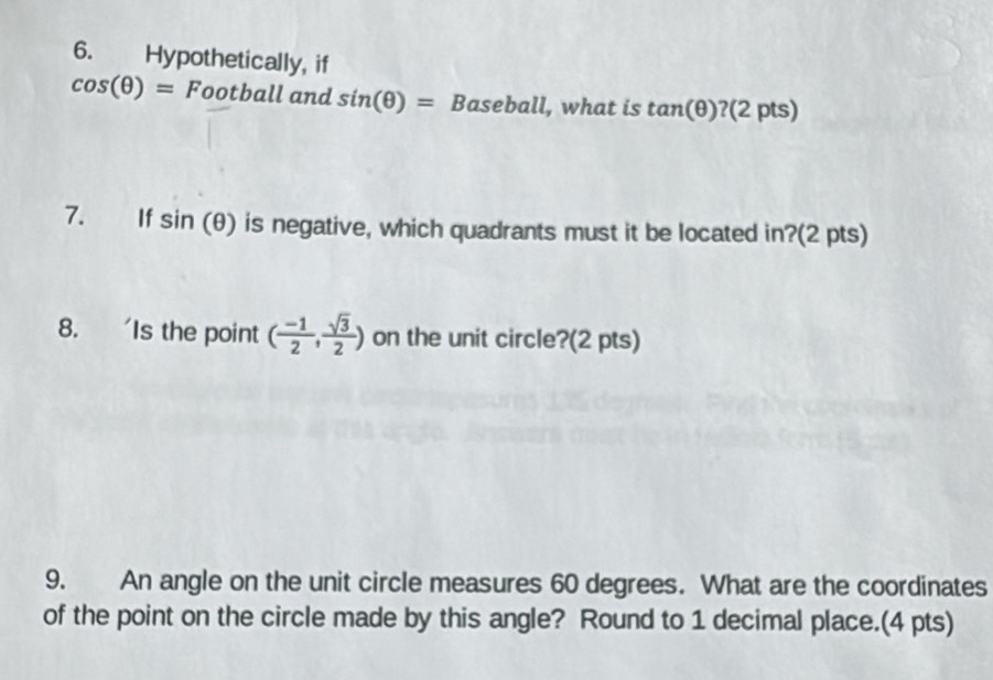 Hypothetically, if
cos (θ )=Football and sin (θ )= aseball l, what is tan (θ ) ?(2 pts) 
7. £If sin (θ ) is negative, which quadrants must it be located in?(2 pts) 
8. 'Is the point ( (-1)/2 , sqrt(3)/2 ) on the unit circle?(2 pts) 
9. An angle on the unit circle measures 60 degrees. What are the coordinates 
of the point on the circle made by this angle? Round to 1 decimal place.(4 pts)