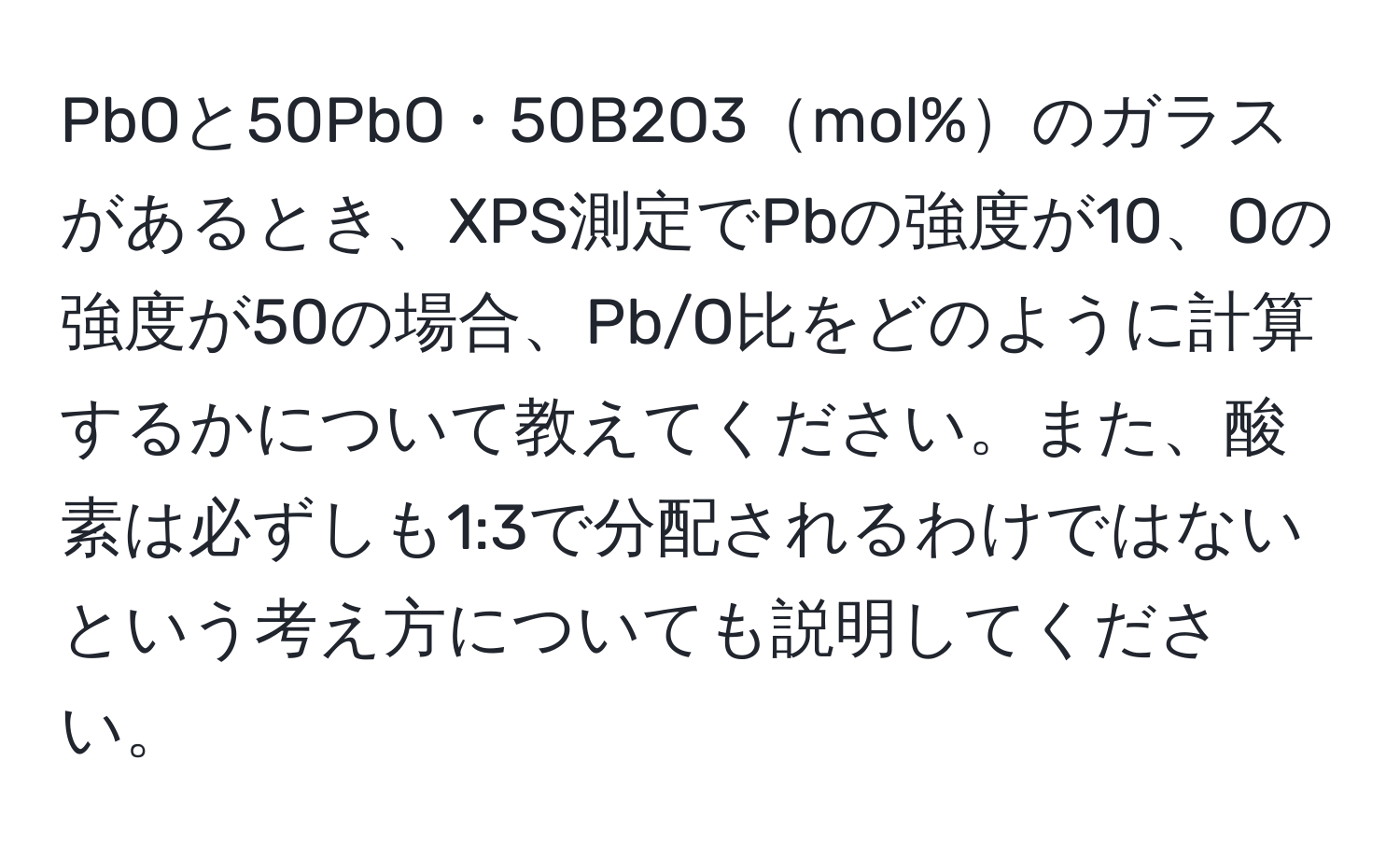 PbOと50PbO・50B2O3mol%のガラスがあるとき、XPS測定でPbの強度が10、Oの強度が50の場合、Pb/O比をどのように計算するかについて教えてください。また、酸素は必ずしも1:3で分配されるわけではないという考え方についても説明してください。