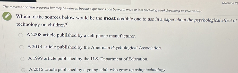 Question ID
The movement of the progress bar may be uneven because questions can be worth more or less (including zero) depending on your answer.
Which of the sources below would be the most credible one to use in a paper about the psychological effect of
technology on children?
A 2008 article published by a cell phone manufacturer.
A 2013 article published by the American Psychological Association.
A 1999 article published by the U.S. Department of Education.
A 2015 article published by a young adult who grew up using technology.