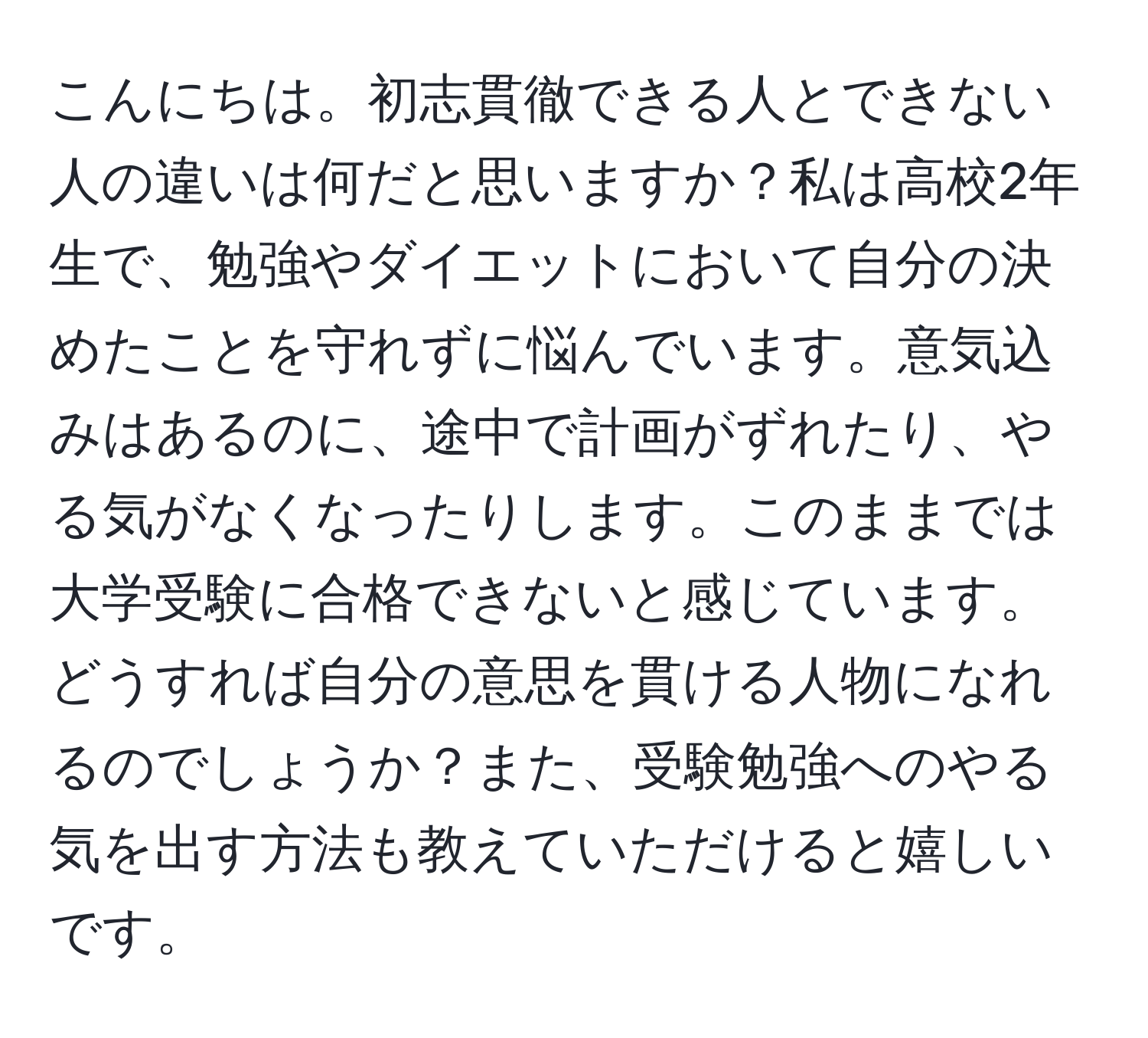 こんにちは。初志貫徹できる人とできない人の違いは何だと思いますか？私は高校2年生で、勉強やダイエットにおいて自分の決めたことを守れずに悩んでいます。意気込みはあるのに、途中で計画がずれたり、やる気がなくなったりします。このままでは大学受験に合格できないと感じています。どうすれば自分の意思を貫ける人物になれるのでしょうか？また、受験勉強へのやる気を出す方法も教えていただけると嬉しいです。