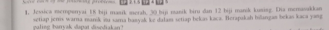 Solve each of te folowing problems. SP 2.1.5 TP 4 TP 5 
1. Jessica mempunyai 18 biji manik merah, 30 _biji manik biru dan 12 biji manik kuning. Dia memasukkan 
setiap jenis warna manik itu sama banyak ke dalam setiap bekas kaca. Berapakah bilangan bekas kaca yang 
paling banyak dapat disediakan?