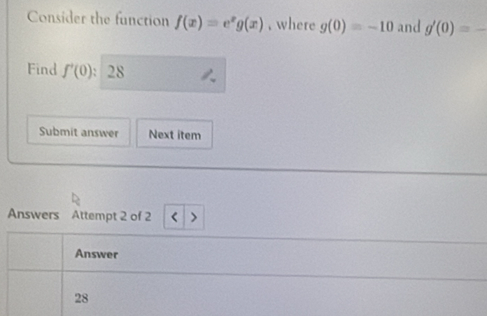 Consider the function f(x)=e^xg(x) , where g(0)=-10 and g'(0)=_ 
Find f'(0) 28 
Submit answer Next item 
Answers Attempt 2 of 2 
Answer 
28