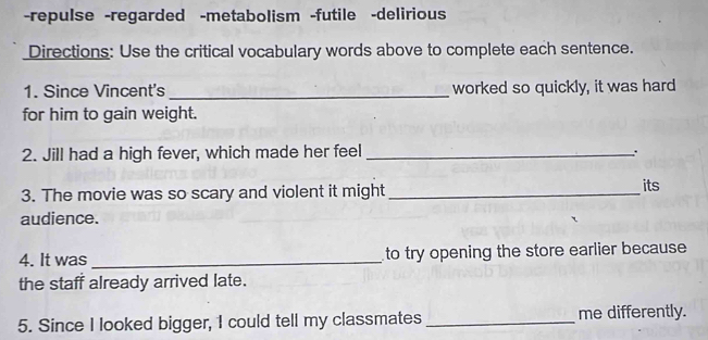 repulse -regarded -metabolism -futile -delirious 
Directions: Use the critical vocabulary words above to complete each sentence. 
1. Since Vincent's _worked so quickly, it was hard 
for him to gain weight. 
2. Jill had a high fever, which made her feel_ 
∴ 
3. The movie was so scary and violent it might_ 
its 
audience. 
4. It was_ to try opening the store earlier because 
the staff already arrived late. 
5. Since I looked bigger, 1 could tell my classmates _me differently.