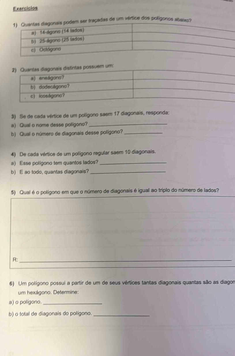 Exercícios 
raçadas de um vértice dos polígonos abaixo? 
um: 
3) Se de cada vértice de um polígono saem 17 diagonais, responda: 
a) Qual o nome desse polígono?_ 
b) Qual o número de diagonais desse polígono?_ 
4) De cada vértice de um polígono regular saem 10 diagonais. 
a) Esse poligono tem quantos lados?_ 
b) E ao todo, quantas diagonais?_ 
5) Qual é o polígono em que o número de diagonais é igual ao triplo do número de lados? 
R:_ 
_ 
6) Um polígono possui a partir de um de seus vértices tantas diagonais quantas são as diagon 
um hexágono. Determine: 
a) o polígono._ 
b) o total de diagonais do polígono._