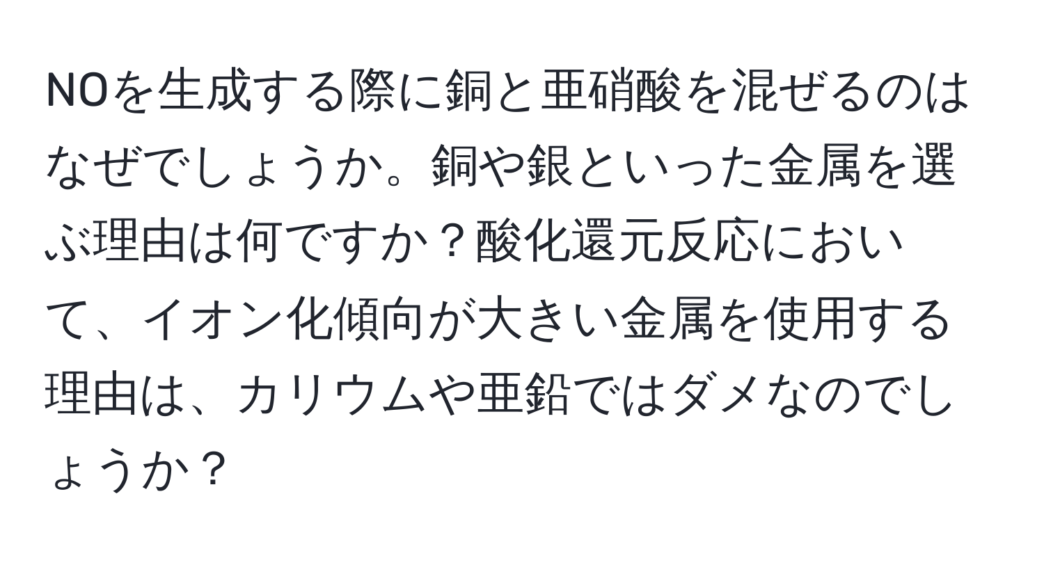 NOを生成する際に銅と亜硝酸を混ぜるのはなぜでしょうか。銅や銀といった金属を選ぶ理由は何ですか？酸化還元反応において、イオン化傾向が大きい金属を使用する理由は、カリウムや亜鉛ではダメなのでしょうか？