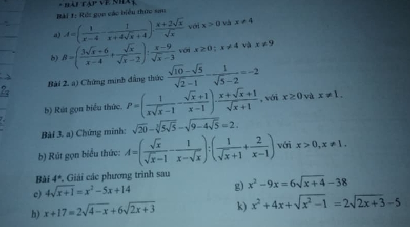 BAITAPVI 
Bài 1: Rút gọn các biểu thức sau 
a) A=( 1/x-4 - 1/x+4sqrt(x)+4 ). (x+2sqrt(x))/sqrt(x)  với x>0 và x!= 4
b) B=( (3sqrt(x)+6)/x-4 + sqrt(x)/sqrt(x)-2 ): (x-9)/sqrt(x)-3  với x≥ 0; x!= 4 và x!= 9
Bài 2. a) Chứng minh dẳng thức  (sqrt(10)-sqrt(5))/sqrt(2)-1 - 1/sqrt(5)-2 =-2
b) Rút gọn biểu thức. P=( 1/xsqrt(x)-1 - (sqrt(x)+1)/x-1 )·  (x+sqrt(x)+1)/sqrt(x)+1  , với x≥ 0 và x!= 1. 
Bài 3. a) Chứng minh: sqrt(20)-sqrt[3](5sqrt 5)-sqrt(9-4sqrt 5)=2. 
b) Rút gọn biểu thức: A=( sqrt(x)/sqrt(x)-1 - 1/x-sqrt(x) ):( 1/sqrt(x)+1 + 2/x-1 ) với x>0, x!= 1. 
Bài 4^* , Giải các phương trình sau 
c) 4sqrt(x+1)=x^2-5x+14
g) x^2-9x=6sqrt(x+4)-38
h) x+17=2sqrt(4-x)+6sqrt(2x+3)
k) x^2+4x+sqrt(x^2-1)=2sqrt(2x+3)-5