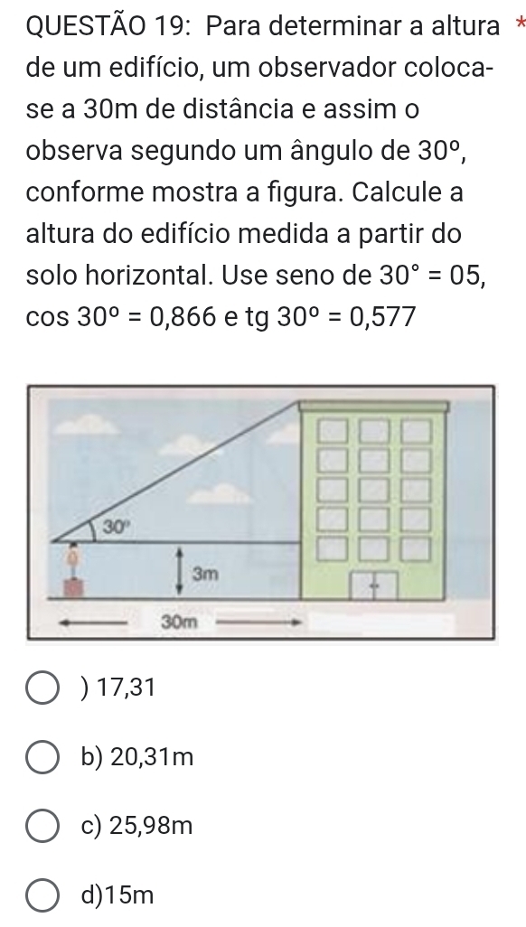 Para determinar a altura *
de um edifício, um observador coloca-
se a 30m de distância e assim o
observa segundo um ângulo de 30°,
conforme mostra a figura. Calcule a
altura do edifício medida a partir do
solo horizontal. Use seno de 30°=05,
cos 30°=0,866 e tg30°=0,577
) 17,31
b) 20,31m
c) 25,98m
d)15m